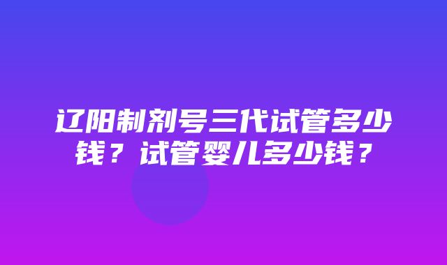 辽阳制剂号三代试管多少钱？试管婴儿多少钱？