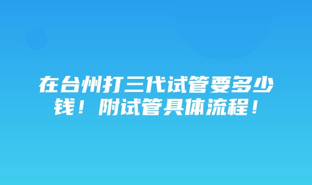 在台州打三代试管要多少钱！附试管具体流程！