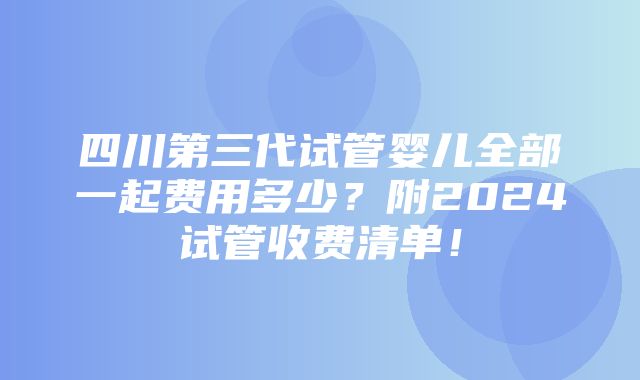 四川第三代试管婴儿全部一起费用多少？附2024试管收费清单！