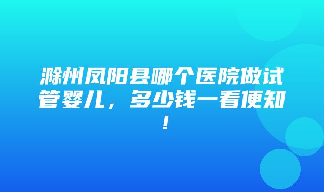 滁州凤阳县哪个医院做试管婴儿，多少钱一看便知！