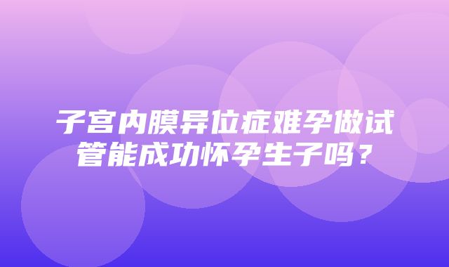 子宫内膜异位症难孕做试管能成功怀孕生子吗？