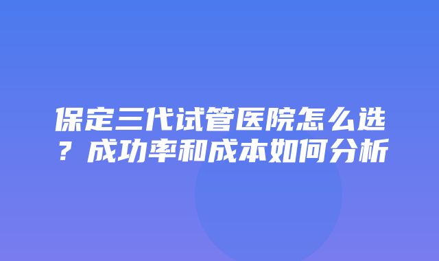 保定三代试管医院怎么选？成功率和成本如何分析