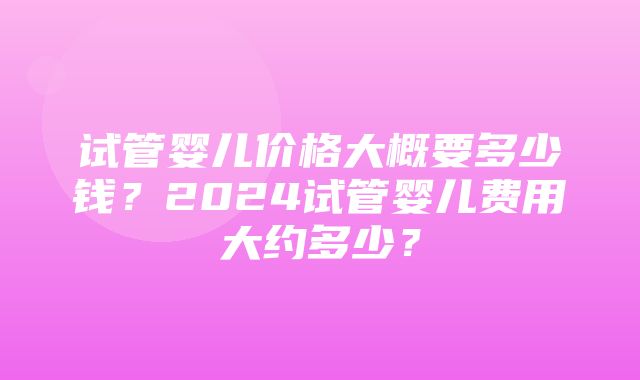 试管婴儿价格大概要多少钱？2024试管婴儿费用大约多少？