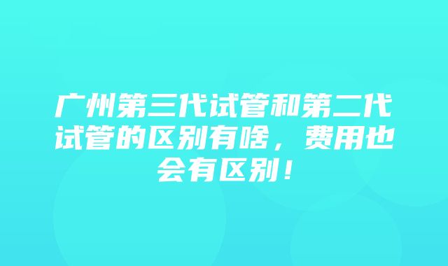 广州第三代试管和第二代试管的区别有啥，费用也会有区别！