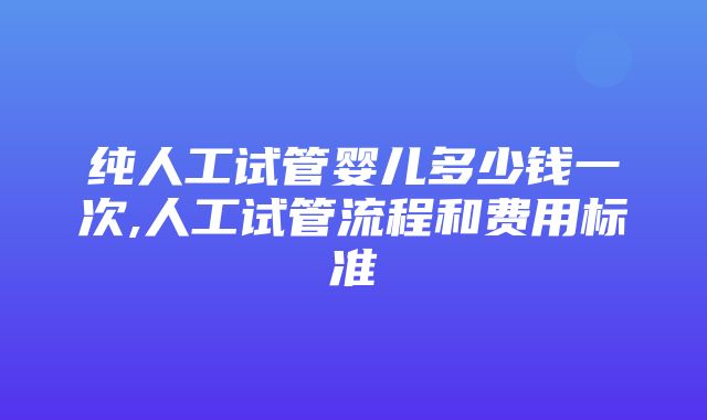 纯人工试管婴儿多少钱一次,人工试管流程和费用标准