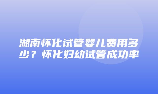 湖南怀化试管婴儿费用多少？怀化妇幼试管成功率