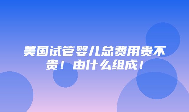 美国试管婴儿总费用贵不贵！由什么组成！