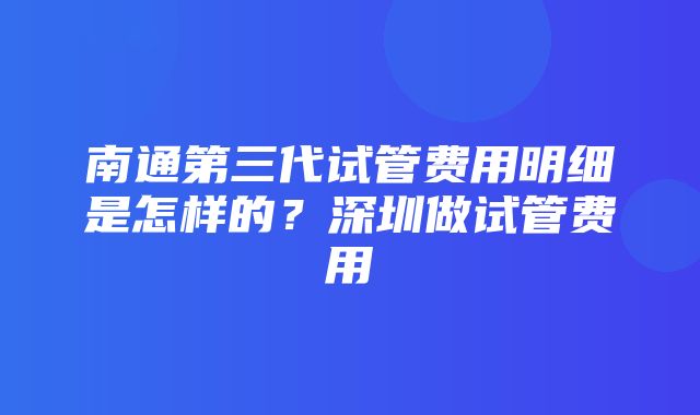 南通第三代试管费用明细是怎样的？深圳做试管费用