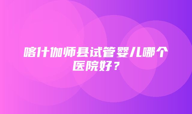 喀什伽师县试管婴儿哪个医院好？