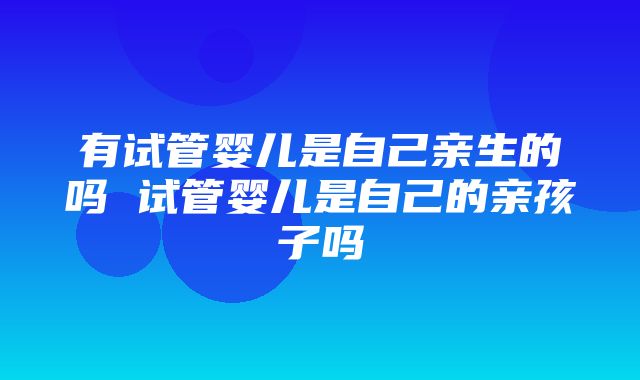 有试管婴儿是自己亲生的吗 试管婴儿是自己的亲孩子吗