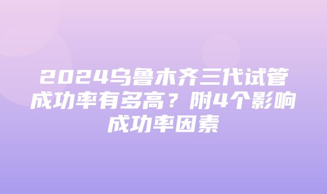 2024乌鲁木齐三代试管成功率有多高？附4个影响成功率因素