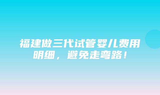 福建做三代试管婴儿费用明细，避免走弯路！