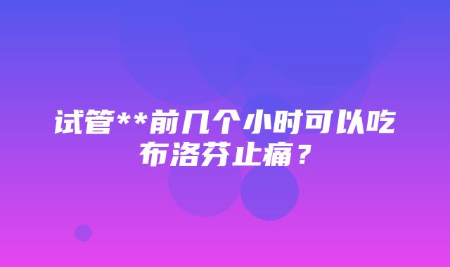 试管**前几个小时可以吃布洛芬止痛？