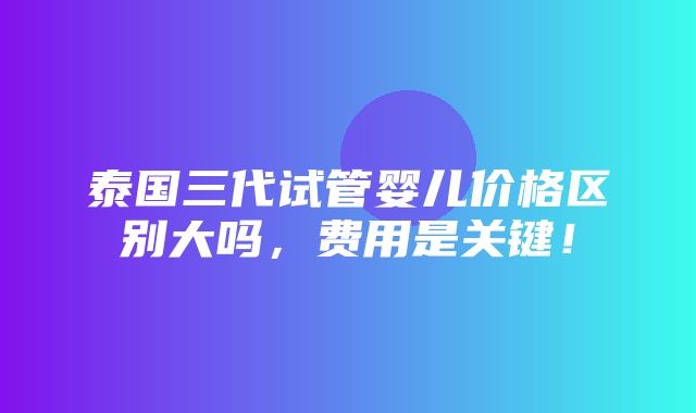 泰国三代试管婴儿价格区别大吗，费用是关键！