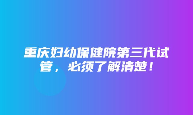 重庆妇幼保健院第三代试管，必须了解清楚！