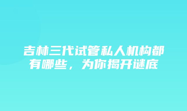 吉林三代试管私人机构都有哪些，为你揭开谜底