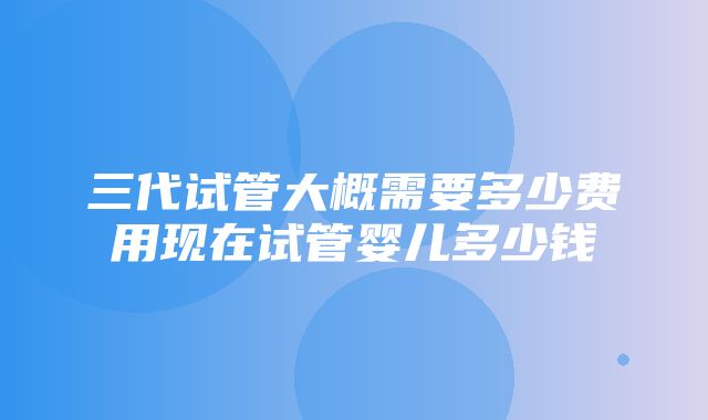 三代试管大概需要多少费用现在试管婴儿多少钱