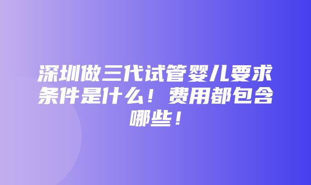 深圳做三代试管婴儿要求条件是什么！费用都包含哪些！