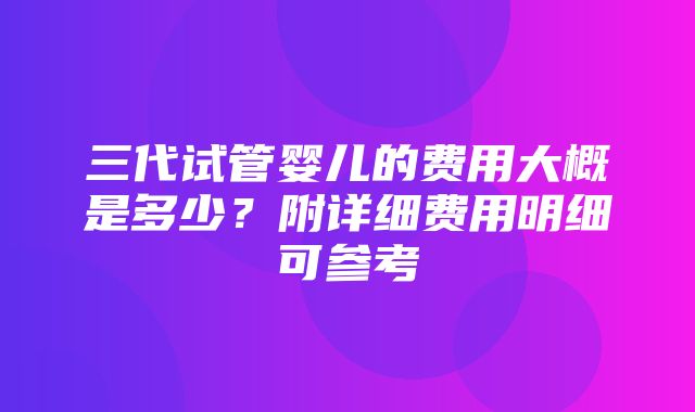 三代试管婴儿的费用大概是多少？附详细费用明细可参考