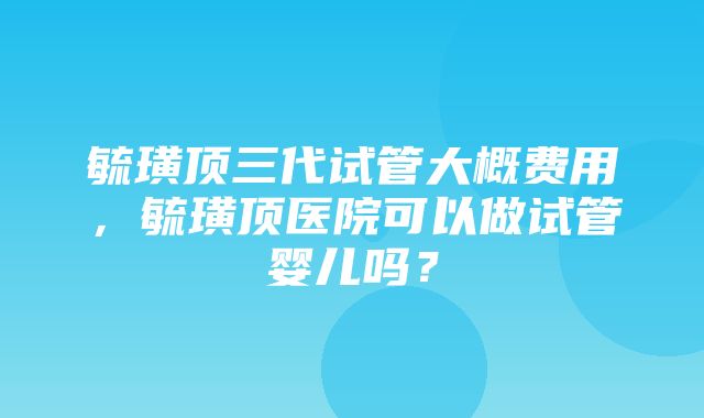 毓璜顶三代试管大概费用，毓璜顶医院可以做试管婴儿吗？