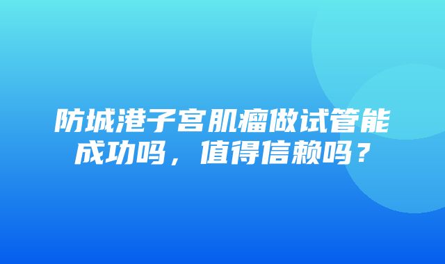 防城港子宫肌瘤做试管能成功吗，值得信赖吗？