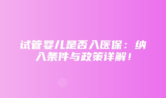 试管婴儿是否入医保：纳入条件与政策详解！