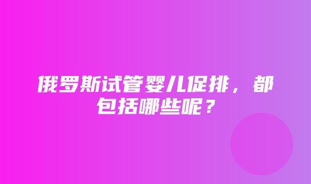 俄罗斯试管婴儿促排，都包括哪些呢？