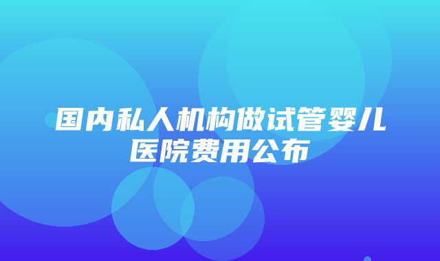 国内私人机构做试管婴儿医院费用公布