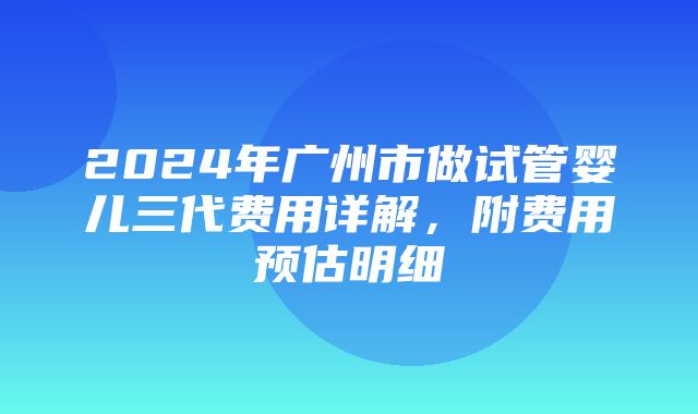 2024年广州市做试管婴儿三代费用详解，附费用预估明细