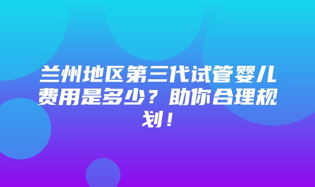 兰州地区第三代试管婴儿费用是多少？助你合理规划！