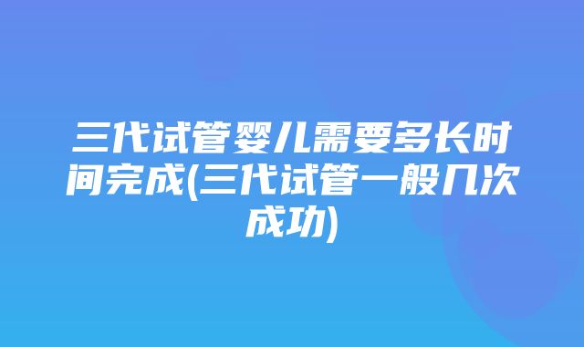 三代试管婴儿需要多长时间完成(三代试管一般几次成功)