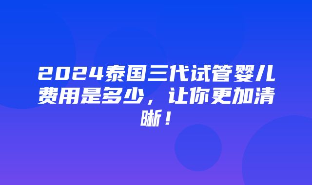 2024泰国三代试管婴儿费用是多少，让你更加清晰！