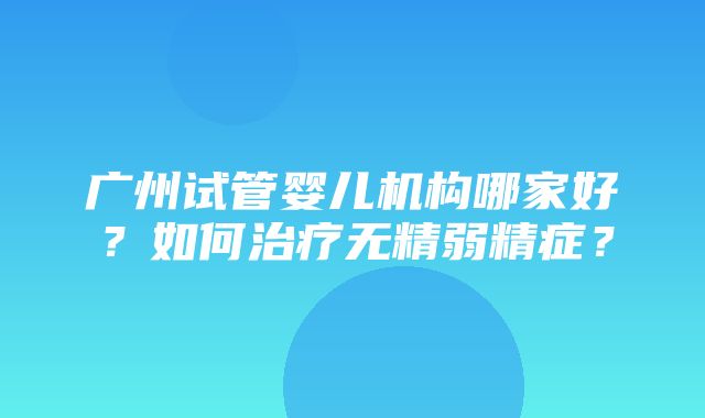 广州试管婴儿机构哪家好？如何治疗无精弱精症？