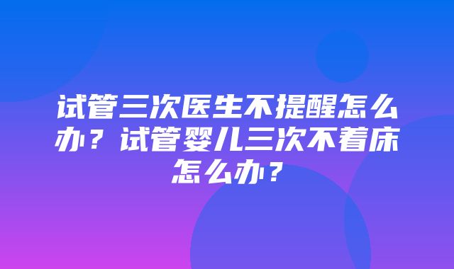 试管三次医生不提醒怎么办？试管婴儿三次不着床怎么办？