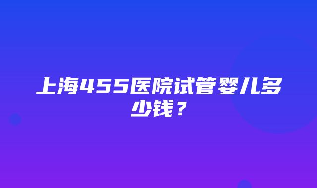 上海455医院试管婴儿多少钱？