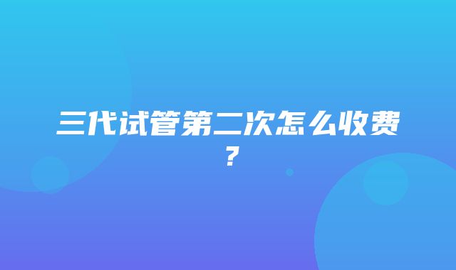 三代试管第二次怎么收费？