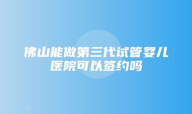 佛山能做第三代试管婴儿医院可以签约吗