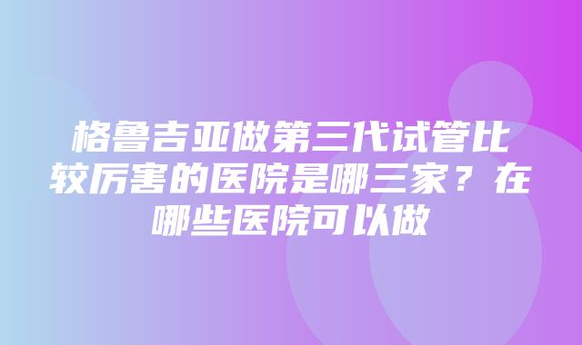 格鲁吉亚做第三代试管比较厉害的医院是哪三家？在哪些医院可以做