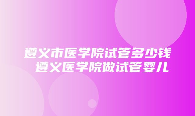 遵义市医学院试管多少钱 遵义医学院做试管婴儿