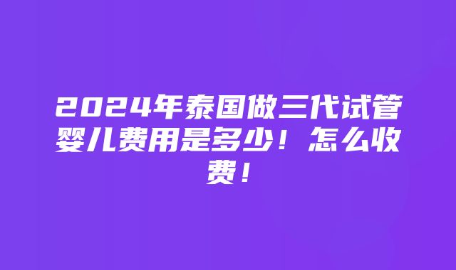 2024年泰国做三代试管婴儿费用是多少！怎么收费！