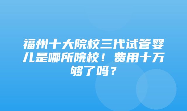 福州十大院校三代试管婴儿是哪所院校！费用十万够了吗？