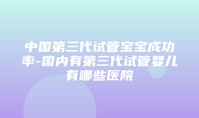 中国第三代试管宝宝成功率-国内有第三代试管婴儿有哪些医院