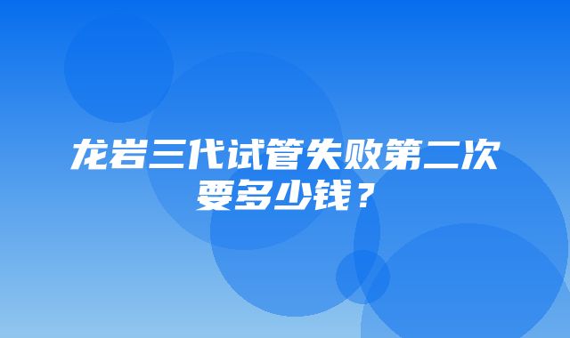 龙岩三代试管失败第二次要多少钱？