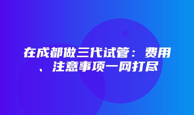 在成都做三代试管：费用、注意事项一网打尽