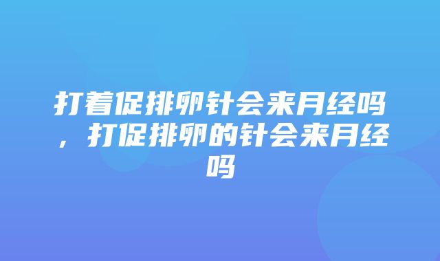 打着促排卵针会来月经吗，打促排卵的针会来月经吗