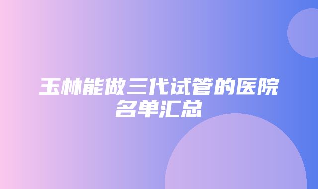 玉林能做三代试管的医院名单汇总