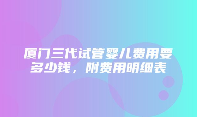 厦门三代试管婴儿费用要多少钱，附费用明细表