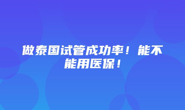 做泰国试管成功率！能不能用医保！