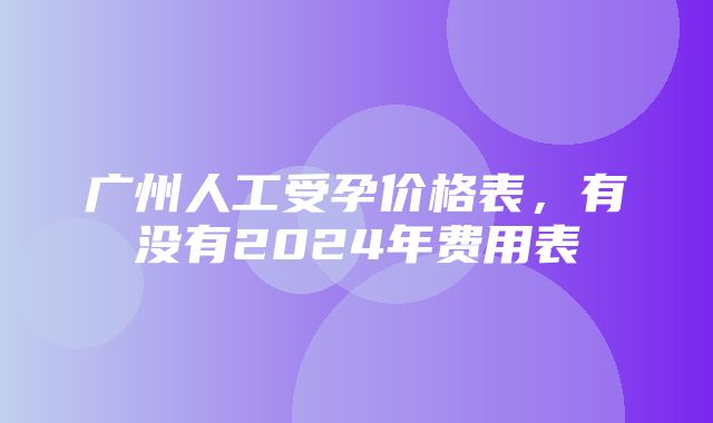 广州人工受孕价格表，有没有2024年费用表