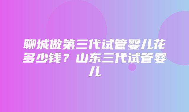 聊城做第三代试管婴儿花多少钱？山东三代试管婴儿